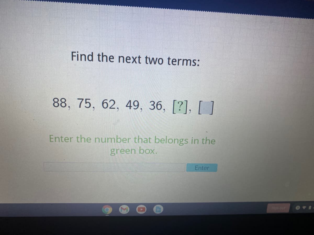 Find the next two terms:
88, 75, 62, 49, 36, [?], [ ]
Enter the number that belongs in the
green box.
Enter
on out

