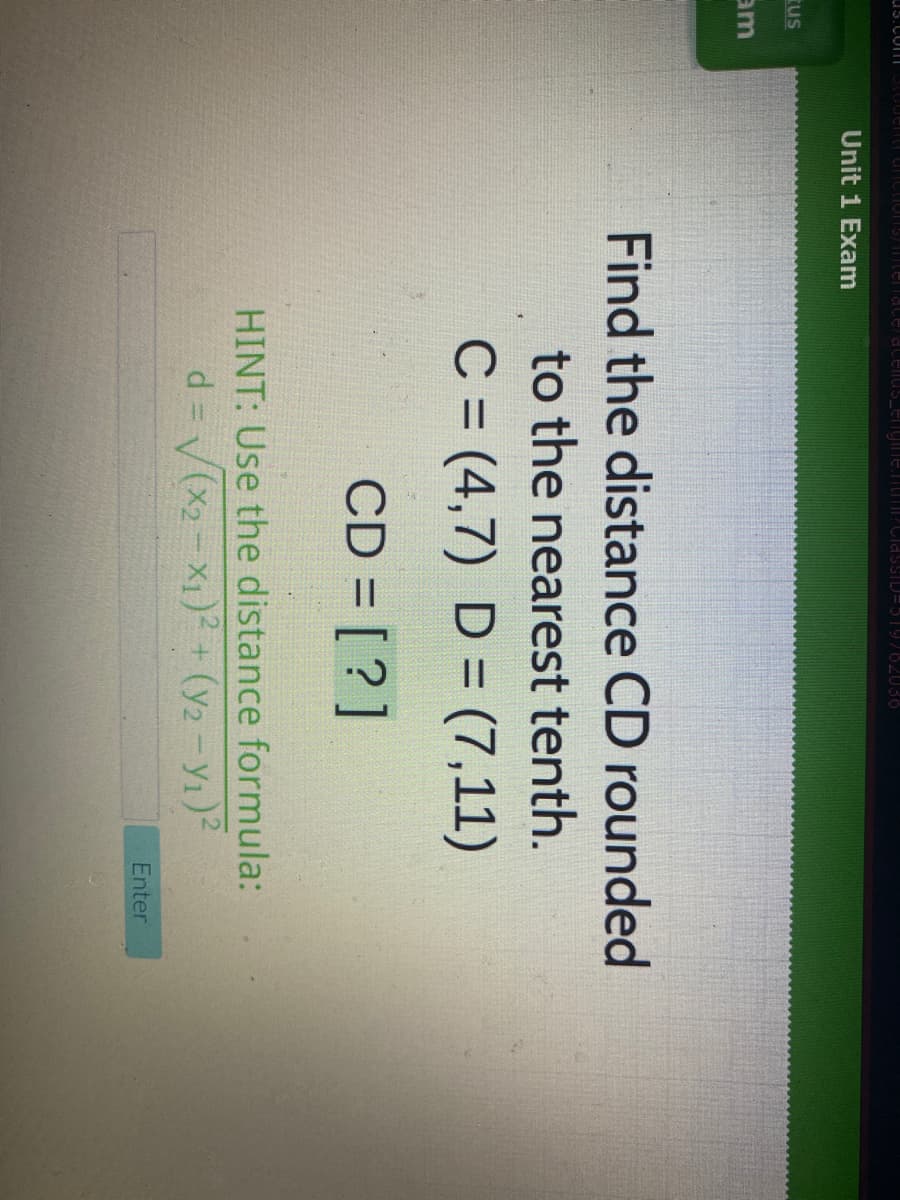 us.com|
Tenaceratenus_engineTITPClassTLJ=519762036
Unit 1 Exam
rus
am
Find the distance CD rounded
to the nearest tenth.
C = (4,7) D = (7,11)
%3D
CD = [?]
HINT: Use the distance formula:
d = V(x2-X1) + (y2-Y1)2
Enter
