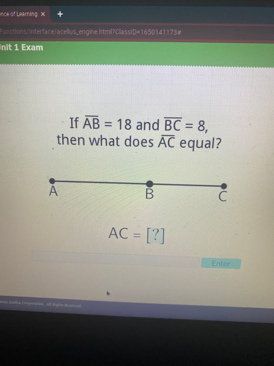 ence of Learning X
Functions/Interface/acellus_engine.html?ClassID=1650141173#
Init 1 Exam
If AB = 18 and BC = 8,
then what does AC equal?
%3D
A
B
AC = [?]
%3D
Enter
2021 Acellus Corporation. All Rights Reserved.

