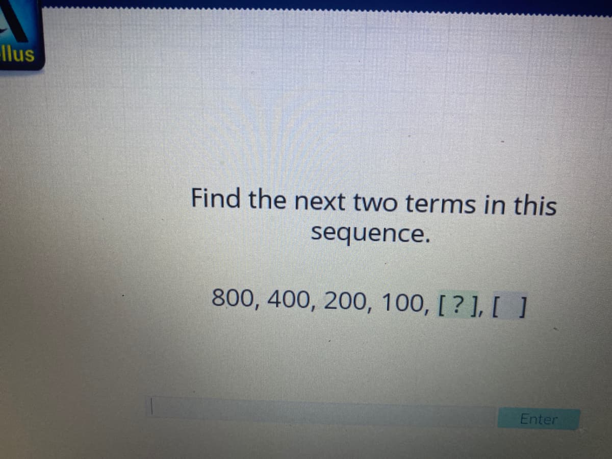 llus
Find the next two terms in this
sequence.
800, 400, 200, 100, [ ? ], [ ]
Enter
