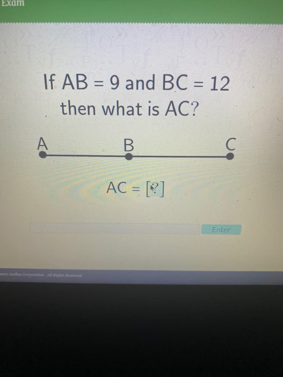 Exam
If AB = 9 and BC = 12
%3D
%3D
then what is AC?
A
AC = []
Enter
021 Acellus Corporation. All Rights Reserved.
