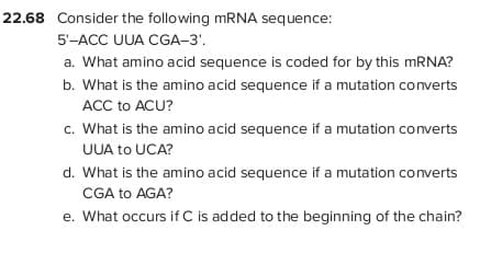 22.68 Consider the following mRNA sequence:
5'-ACC UUA CGA-3'.
a. What amino acid sequence is coded for by this MRNA?
b. What is the amino acid sequence if a mutation converts
ACC to ACU?
c. What is the amino acid sequence if a mutation converts
UUA to UCA?
d. What is the amino acid sequence if a mutation converts
CGA to AGA?
e. What occurs if C is added to the beginning of the chain?
