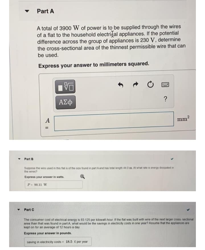 Part A
A total of 3900 W of power is to be supplied through the wires
of a flat to the household electrial appliances. If the potential
difference across the group of appliances is 230 V, determine
the cross-sectional area of the thinnest permissible wire that can
be used.
Express your answer to millimeters squared.
--
?
ΑΣφ
A
mm2
Part B
Suppose the wire used in this fat is of the size found in part A and has total length 44.0 m At what rate is energy disspated in
the wires?
Express your answer in watts.
P= 90.11 W
• Part C
The consumer cost of electrical energy is £0 125 per kilowatt-hour If the flat was built with wire of the next larger cross- sectional
area than that was found in part A what would be the savings in electricity costs in one year? Assume that the appliances are
kept on for an average of 12 hours a day
Express your answer in pounds.
saving in electricity costs = 18.5 £ per year
