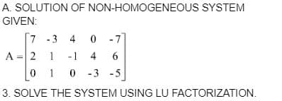 A. SOLUTION OF NON-HOMOGENEOUS SYSTEM
GIVEN:
7 -3 40 -7]
A = 2
1 - 1 4 6
0
10-3
-3 -5
3. SOLVE THE SYSTEM USING LU FACTORIZATION.