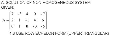 A. SOLUTION OF NON-HOMOGENEOUS SYSTEM
GIVEN:
7
-3 4 0 -7
A = 2
1
-1 4 6
010-3
-3 -5
1.3 USE ROW-ECHELON FORM (UPPER TRIANGULAR)