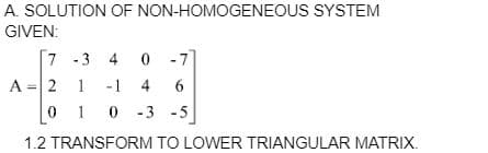 A. SOLUTION OF NON-HOMOGENEOUS SYSTEM
GIVEN:
7
-3 4 0
-7
A = 2
1
-1 4 6
010-3
-3 -5
1.2 TRANSFORM TO LOWER TRIANGULAR MATRIX.