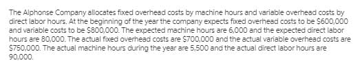 The Alphonse Company allocates fixed overhead costs by machine hours and variable overhead costs by
direct labor hours. At the beginning of the year the company expects fixed overhead costs to be S600,000
and variable costs to be S800,000. The expected machine hours are 6,000 and the expected direct labor
hours are 80,000. The actual fixed overhead costs are $700,000 and the actual variable overhead costs are
$750,000. The actual machine hours during the year are 5,500 and the actual direct labor hours are
90,000.
