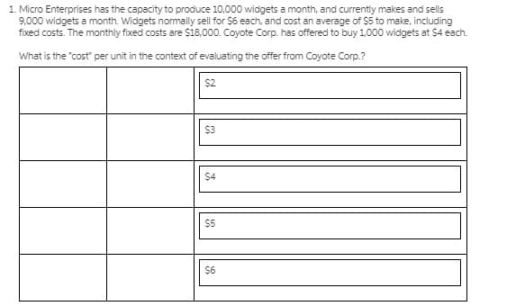 1. Micro Enterprises has the capacity to produce 10,000 widgets a month, and currently makes and sells
9,000 widgets a month. Widgets normally sell for $6 each, and cost an average of $5 to make, including
fixed costs. The monthly fixed costs are $18,000. Coyote Corp. has offered to buy 1,000 widgets at $4 each.
What is the "cost" per unit in the context of evaluating the offer from Coyote Corp.?
$2
$3
$4
$5
$6
