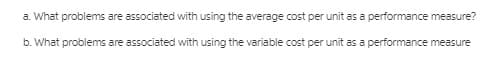 a. What problems are associated with using the average cost per unit as a performance measure?
b. What problems are associated with using the variable cost per unit as a performance measure
