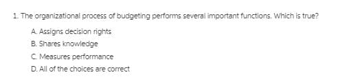 1. The organizational process of budgeting performs several important functions. Which is true?
A. Assigns decision rights
B. Shares knowiedge
C. Measures performance
D. All of the choices are correct
