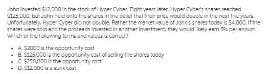 John invested $12,000 in the stock of Hyper Cyber. Eight years later, Hyper Cyber's shares reached
$125,000, but John held onto the shares in the belief that their price would double in the next five years.
Unfortunately, Hyper Cyber did not double. Rather the market value of John's shares today is $4,000. If the
shares were sold and the proceeds invested in another investment, they would likely eam 59% per annum.
Which of the following terms and values is correct?
• A S2000 is the opportunity cost
• B. $125,000 is the opportunity cost of selling the shares today
• C S250,000 is the opportunity cost
• D. $12,000 is a sunk cost
