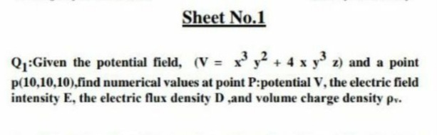 Sheet No.1
Q1:Given the potential field, (V = x' y² + 4 x y 2) and a point
p(10,10,10),find numerical values at point P:potential V, the electric field
intensity E, the electric flux density D ,and volume charge density pv.
