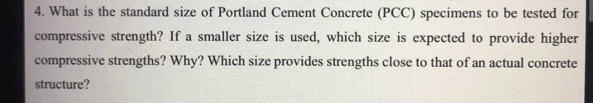 4. What is the standard size of Portland Cement Concrete (PCC) specimens to be tested for
compressive strength? If a smaller size is used, which size is expected to provide higher
compressive strengths? Why? Which size provides strengths close to that of an actual concrete
structure?
