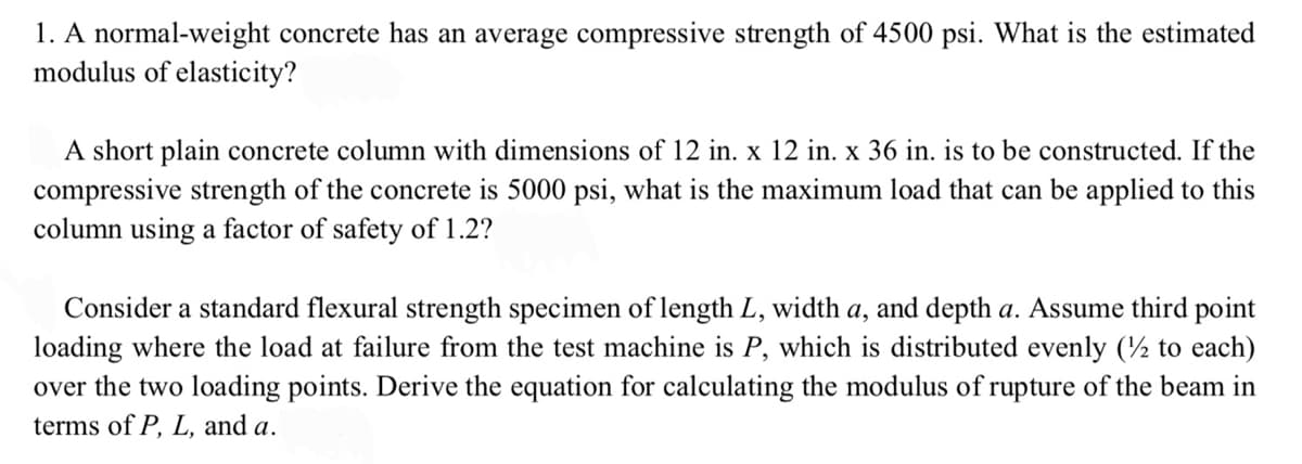 1. A normal-weight concrete has an average compressive strength of 4500 psi. What is the estimated
modulus of elasticity?
A short plain concrete column with dimensions of 12 in. x 12 in. x 36 in. is to be constructed. If the
compressive strength of the concrete is 5000 psi, what is the maximum load that can be applied to this
column using a factor of safety of 1.2?
Consider a standard flexural strength specimen of length L, width a, and depth a. Assume third point
loading where the load at failure from the test machine is P, which is distributed evenly (½ to each)
over the two loading points. Derive the equation for calculating the modulus of rupture of the beam in
terms of P, L, and a.
