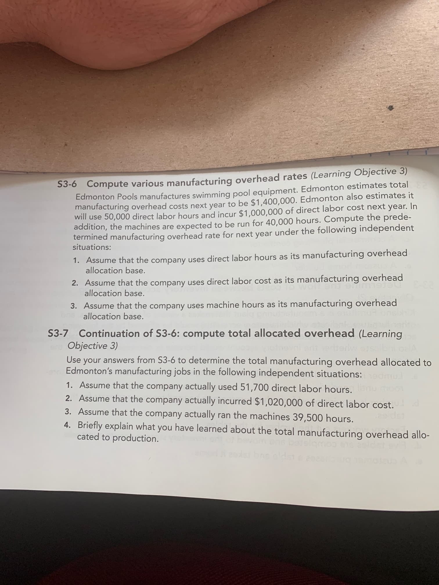 S3-6 Compute various manufacturing
Edmonton Pools manufactures swimming pool equipment. Edmonton estimates total
manufacturing overhead costs next year to be $1,400,000. Edmonton also estimates it
will use 50,000 direct labor hours and incur $1,000,000 of direct labor cost next year. In
addition, the machines are expected to be run for 40,000 hours. Compute the prede-
termined manufacturing overhead rate for next year under the following independent
situations:
1. Assume that the company uses direct labor hours as its manufacturing overhead
allocation base.
2. Assume that the company uses direct labor cost as its manufacturing overhead
allocation base.
3. Assume that the company uses machine hours as its manufacturing overhead
allocation base.
3-7 Continuation of S3-6: compute total allocated overhead (Learning
Objective 3)
Use your answers from S3-6 to determine the total manufacturing overhead allocated
Edmonton's manufacturing jobs in the following independent situations:
1. Assume that the company actually used 51,700 direct labor hours.
2. Assume that the company actually incurred $1,020,000 of direct labor cost.
3. Assume that the company actually ran the machines 39,500 hours.
4. Briefly explain what you have learned about the total manufacturing overhead allc
cated to production.
e er
