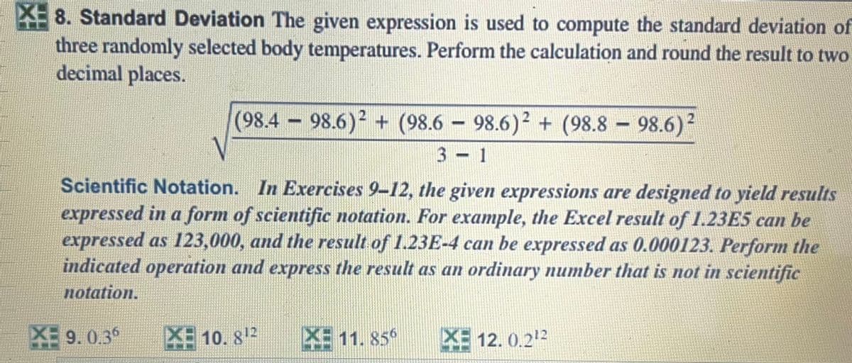 8. Standard Deviation The given expression is used to compute the standard deviation of
three randomly selected body temperatures. Perform the calculation and round the result to two
decimal places.
(98.4 98.6) + (98.6 – 98.6)? + (98.8 – 98.6)²
2
3 1
Scientific Notation. In Exercises 9-12, the given expressions are designed to yield results
expressed in a form of scientific notation. For example, the Excel result of 1.23E5 can be
expressed as 123,000, and the result of 1.23E-4 can be expressed as 0.000123. Perform the
indicated operation and express the result as an ordinary number that is not in scientific
notation.
XE 9. 0.3°
XE 10. 812
XE 11. 85°
PE 12. 0.212
