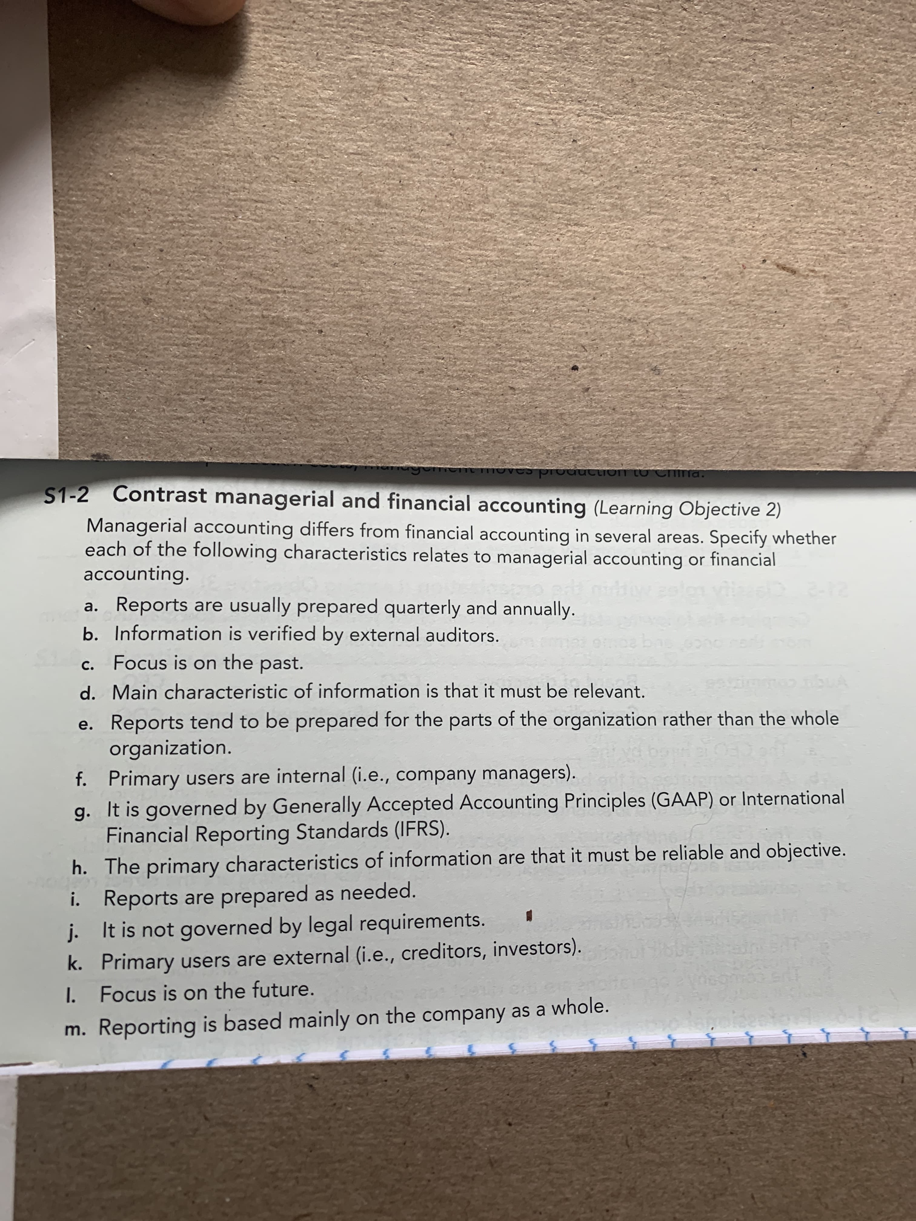 S1-2 Contrast managerial and financial accounting (Learning Objective 2)
Managerial accounting differs from financial accounting in several areas. Specify whether
each of the following characteristics relates to managerial accounting or financial
accounting.
2-12
a. Reports are usually prepared quarterly and annually.
b. Information is verified by external auditors.
Focus is on the past.
C.
d. Main characteristic of information is that it must be relevant.
e. Reports tend to be prepared for the parts of the organization rather than the whole
organization.
ornal (i o
company managers)
