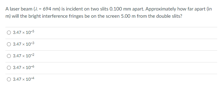 A laser beam (2 = 694 nm) is incident on two slits 0.100 mm apart. Approximately how far apart (in
m) will the bright interference fringes be on the screen 5.00 m from the double slits?
3.47 x 10-5
O 3.47 x 10-3
3.47 x 10-2
3.47 x 10-6
O 3.47 x 10-4
