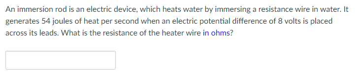 An immersion rod is an electric device, which heats water by immersing a resistance wire in water. It
generates 54 joules of heat per second when an electric potential difference of 8 volts is placed
across its leads. What is the resistance of the heater wire in ohms?
