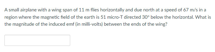 A small airplane with a wing span of 11 m flies horizontally and due north at a speed of 67 m/s in a
region where the magnetic field of the earth is 51 micro-T directed 30° below the horizontal. What is
the magnitude of the induced emf (in milli-volts) between the ends of the wing?
