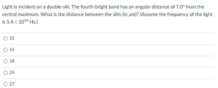 Light is incident on a double-slit. The fourth bright band has an angular distance of 7.0° from the
central maximum. What is the distance between the slits (in um)? (Assume the frequency of the light
is 5.4 x 1014 Hz.)
O 21
O 14
18
O 24
O 27
