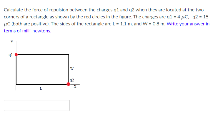 Calculate the force of repulsion between the charges q1 and q2 when they are located at the two
corners of a rectangle as shown by the red circles in the figure. The charges are q1 = 4 µC, q2 = 15
µC (both are positive). The sides of the rectangle are L = 1.1 m, and W = 0.8 m. Write your answer in
terms of milli-newtons.
Y
q1
W
q2
L

