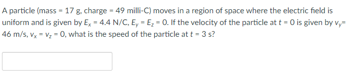 A particle (mass = 17 g, charge = 49 milli-C) moves in a region of space where the electric field is
uniform and is given by Ex = 4.4 N/C, E, = E, = 0. If the velocity of the particle at t = 0 is given by vy=
%3D
46 m/s, vx = Vz = 0, what is the speed of the particle at t = 3 s?
