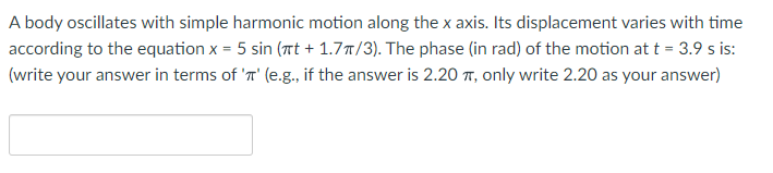 A body oscillates with simple harmonic motion along the x axis. Its displacement varies with time
according to the equation x = 5 sin (rt + 1.7T/3). The phase (in rad) of the motion at t = 3.9 s is:
(write your answer in terms of 'n' (e.g., if the answer is 2.20 T, only write 2.20 as your answer)
