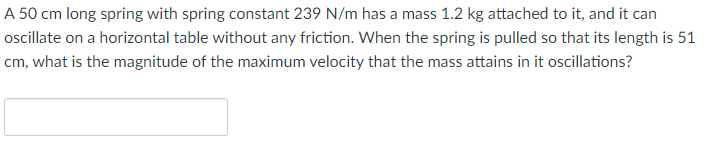 A 50 cm long spring with spring constant 239 N/m has a mass 1.2 kg attached to it, and it can
ocillate on a horizontal table without any friction. When the spring is pulled so that its length is 51
cm, what is the magnitude of the maximum velocity that the mass attains in it oscillations?
