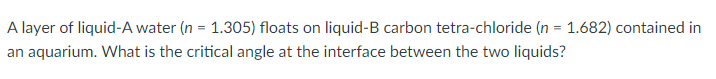A layer of liquid-A water (n = 1.305) floats on liquid-B carbon tetra-chloride (n = 1.682) contained in
an aquarium. What is the critical angle at the interface between the two liquids?
