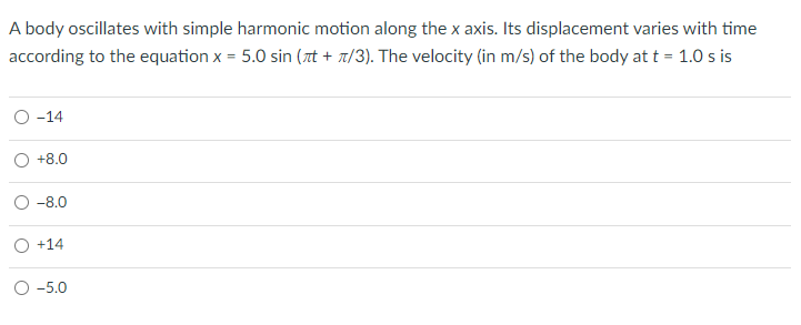 A body oscillates with simple harmonic motion along the x axis. Its displacement varies with time
according to the equation x = 5.0 sin (rt + t/3). The velocity (in m/s) of the body at t = 1.0 s is
О -14
+8.0
-8.0
O +14
О-5.0
