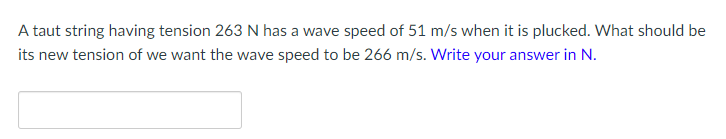 A taut string having tension 263 N has a wave speed of 51 m/s when it is plucked. What should be
its new tension of we want the wave speed to be 266 m/s. Write your answer in N.
