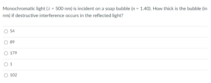 Monochromatic light (2 = 500 nm) is incident on a soap bubble (n = 1.40). How thick is the bubble (in
%3D
nm) if destructive interference occurs in the reflected light?
54
89
179
O 1
O 102
