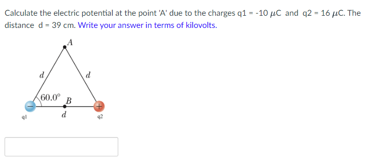 Calculate the electric potential at the point 'A' due to the charges q1 = -10 µC and q2 = 16 µC. The
distance d = 39 cm. Write your answer in terms of kilovolts.
d
d
60.0°
B
d
