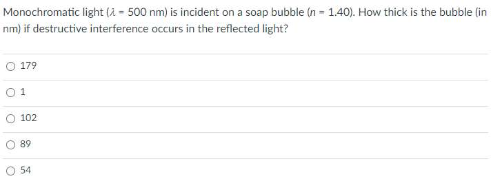 Monochromatic light (2 = 500 nm) is incident on a soap bubble (n = 1.40). How thick is the bubble (in
nm) if destructive interference occurs in the reflected light?
O 179
O 1
102
89
54
