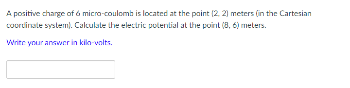 A positive charge of 6 micro-coulomb is located at the point (2, 2) meters (in the Cartesian
coordinate system). Calculate the electric potential at the point (8, 6) meters.
Write your answer in kilo-volts.

