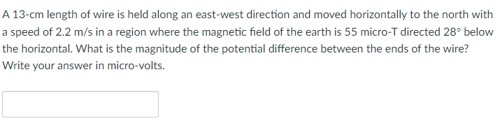 A 13-cm length of wire is held along an east-west direction and moved horizontally to the north with
a speed of 2.2 m/s in a region where the magnetic field of the earth is 55 micro-T directed 28° below
the horizontal. What is the magnitude of the potential difference between the ends of the wire?
Write your answer in micro-volts.
