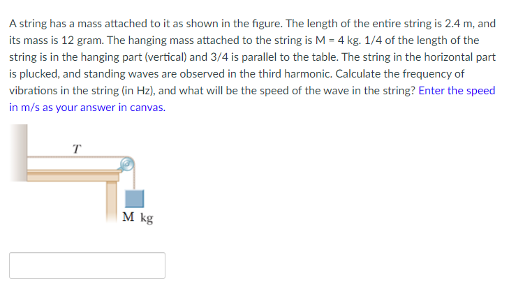 A string has a mass attached to it as shown in the figure. The length of the entire string is 2.4 m, and
its mass is 12 gram. The hanging mass attached to the string is M = 4 kg. 1/4 of the length of the
string is in the hanging part (vertical) and 3/4 is parallel to the table. The string in the horizontal part
is plucked, and standing waves are observed in the third harmonic. Calculate the frequency of
vibrations in the string (in Hz), and what will be the speed of the wave in the string? Enter the speed
in m/s as your answer in canvas.
|M kg
