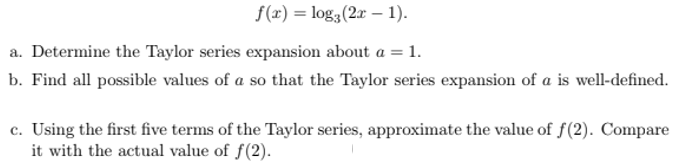f(x) = log3(2x – 1).
a. Determine the Taylor series expansion about a = 1.
b. Find all possible values of a so that the Taylor series expansion of a is well-defined.
c. Using the first five terms of the Taylor series, approximate the value of f(2). Compare
it with the actual value of f(2).
