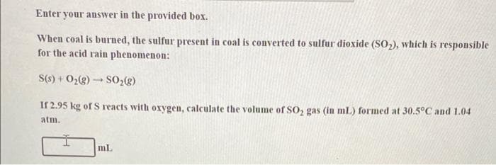 Enter your answer in the provided box.
When coal is burned, the sulfur present in coal is converted to sulfur dioxide (SO2), which is responsible
for the acid rain phenomenon:
S(s) + O2(8) SO,(g)
If 2.95 kg of S reacts with oxygen, calculate the volume of SO, gas (in mL) formed at 30.5°C and 1.04
atm.
mL
