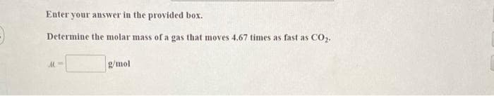Enter your answer in the provided box.
Determine the molar mass of a gas that moves 4.67 times as fast as CO,.
g/mol
