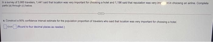 In a survey of 3,985 travelers, 1,441 said that location was very important for choosing a hotel and 1,196 said that reputation was very imp
parts (a) through (c) below.
nt in choosing an airline. Completo
a. Construct a 95% confidence interval estimate for the population proportion of travelers who said that location was very important for choosing a hotel.
OSRS (Round to four decimal places as needed.)

