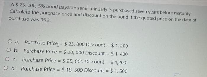 A$ 25, 000, 5% bond payable semi-annually is purchased seven years before maturity.
Calculate the purchase price and discount on the bond if the quoted price on the date of
purchase was 95.2.
O a. Purchase Pricer= $ 23, 800 Discount = $ 1, 200
O b. Purchase Price = $20, 000 Discount = $ 1, 400
%3!
O . Purchase Price = $ 25, 000 Discount = $ 1,200
%3D
O d. Purchase Price = $ 18, 500 Discount = $ 1, 500
