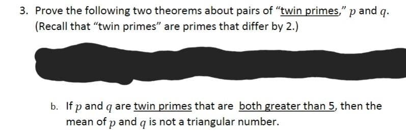 3. Prove the following two theorems about pairs of "twin primes," p and q.
(Recall that "twin primes" are primes that differ by 2.)
b. If p and g are twin primes that are both greater than 5, then the
mean of p and g is not a triangular number.
