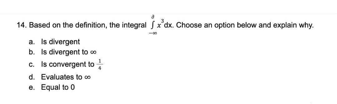 14. Based on the definition, the integral S x'dx. Choose an option below and explain why.
a. Is divergent
b. Is divergent to o
Is convergent to
1
C.
4
d. Evaluates to o
e. Equal to 0
