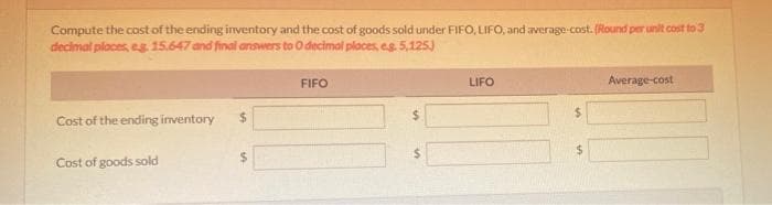 Compute the cost of the ending inventory and the cost of goods sold under FIFO, LIFO, and average-cost. (Round per unit cost to 3
decimal places, eg 15.647 and final answers to O decimal places, es 5,125)
FIFO
LIFO
Average-cost
Cost of the ending inventory
%24
24
Cost of goods sold
%24
%24
%24
