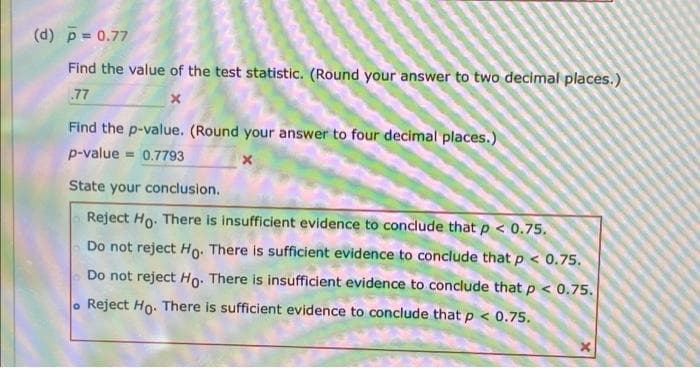 (d) p= 0.77
Find the value of the test statistic. (Round your answer to two decimal places.)
77
Find the p-value. (Round your answer to four decimal places.)
p-value
= 0.7793
State your conclusion.
Reject Ho. There is insufficient evidence to conclude that p < 0.75.
Do not reject Ho: There is sufficient evidence to conclude that p < 0.75.
Do not reject Ho: There is insufficient evidence to conclude thatp < 0.75.
. Reject Ho. There is sufficient evidence to conclude that p < 0.75.
