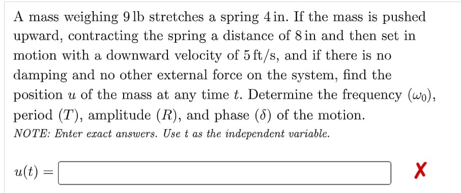 A mass weighing 9 lb stretches a spring 4 in. If the mass is pushed
upward, contracting the spring a distance of 8 in and then set in
motion with a downward velocity of 5 ft/s, and if there is no
damping and no other external force on the system, find the
position u of the mass at any time t. Determine the frequency (wo),
period (T), amplitude (R), and phase (8) of the motion.
NOTE: Enter exact answers. Use t as the independent variable.
u(t) =
