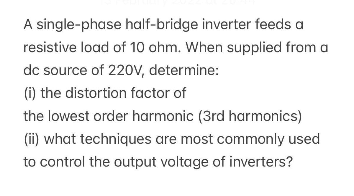 A single-phase half-bridge inverter feeds a
resistive load of 10 ohm. When supplied from a
dc source of 220V, determine:
(i) the distortion factor of
the lowest order harmonic (3rd harmonics)
(ii) what techniques are most commonly used
to control the output voltage of inverters?
