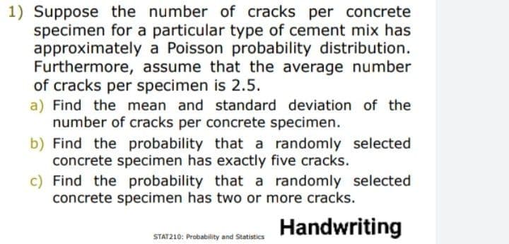 1) Suppose the number of cracks per concrete
specimen for a particular type of cement mix has
approximately a Poisson probability distribution.
Furthermore, assume that the average number
of cracks per specimen is 2.5.
a) Find the mean and standard deviation of the
number of cracks per concrete specimen.
b) Find the probability that a randomly selected
concrete specimen has exactly five cracks.
c) Find the probability that a randomly selected
concrete specimen has two or more cracks.
Handwriting
STAT210: Probability and Statistics
